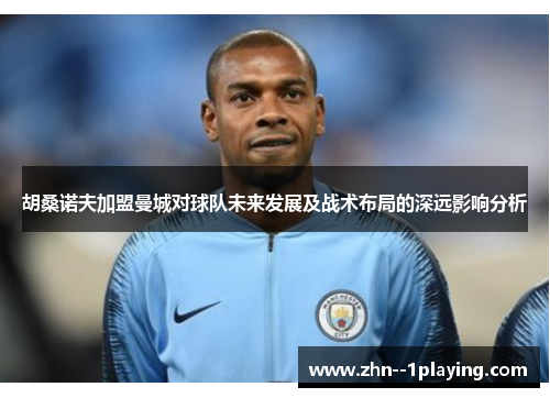 胡桑诺夫加盟曼城对球队未来发展及战术布局的深远影响分析