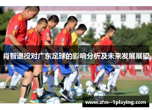 肖智退役对广东足球的影响分析及未来发展展望 肖智退役对广东足球的影响分析及未来发展展望
