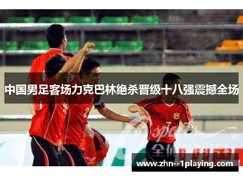 中国男足客场力克巴林绝杀晋级十八强震撼全场 中国男足客场力克巴林绝杀晋级十八强震撼全场