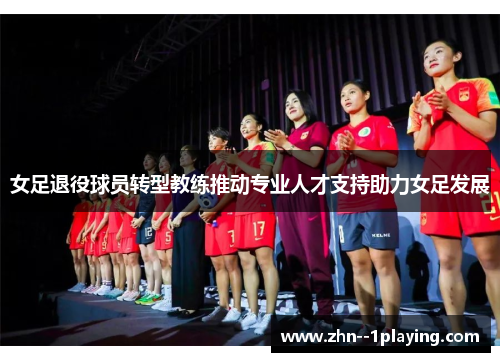 女足退役球员转型教练推动专业人才支持助力女足发展 女足退役球员转型教练推动专业人才支持助力女足发展
