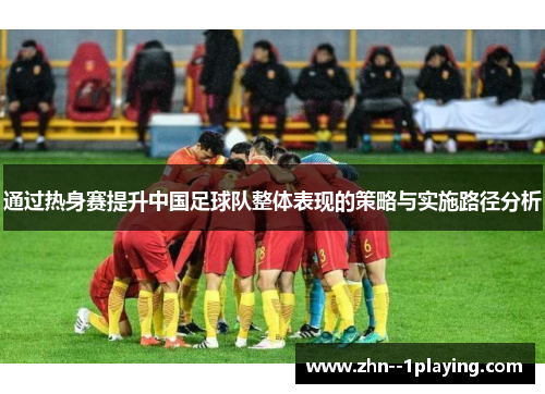 通过热身赛提升中国足球队整体表现的策略与实施路径分析 通过热身赛提升中国足球队整体表现的策略与实施路径分析