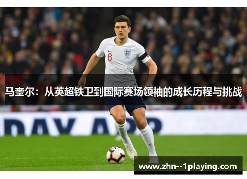 马奎尔:从英超铁卫到国际赛场领袖的成长历程与挑战 马奎尔:从英超铁卫到国际赛场领袖的成长历程与挑战